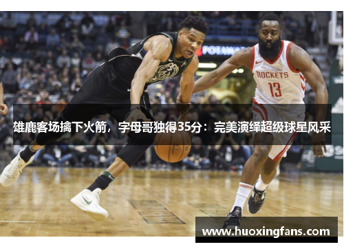 雄鹿客场擒下火箭，字母哥独得35分：完美演绎超级球星风采