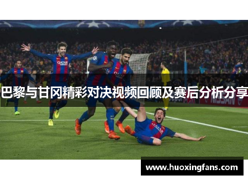巴黎与甘冈精彩对决视频回顾及赛后分析分享