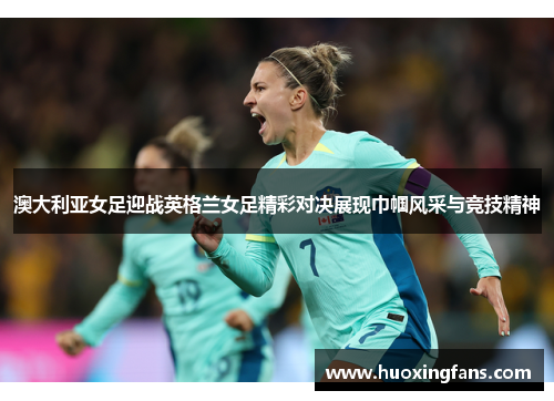 澳大利亚女足迎战英格兰女足精彩对决展现巾帼风采与竞技精神
